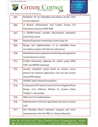 265. Reliability Of An Embedded Surveillance System With
security approach
266. A Remote Measurement And Control System For
Greenhouse based on GSM-SMS
267. A ZIGBEE-based wearable physiological parameters
monitoring system
268. Industrial parameter monitoring system using can
269. Design and implementation of an embedded home
surveillance system with ultra-low alert power
270. Distributed remote temperature monitoring and acquisition
system based on can bus
271. Collide information capturing for vehicle using GSM,
GPS, and MEMS technology
272. Security integrated system based on wireless access
protocol for industrial applications with sms alert system
using GSM modem
273. ZIGBEE based industrial automation
274. Construction Of Central Control Unit For Irrigation Water
Pumps. Cost Effective Method To Control Entire
Villager’s water pumps
275. With user level authentication
276. Implementation of hi-tech agricultural solar fence security
with
277. Soil Humidity Based Automatic Irrigation and Voice
Announcement Alert On PIR Live Human Detection.
 
