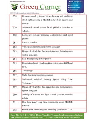 278. Remote-control system of high efficiency and intelligent
street lighting using a ZIGBEE network of devices and
sensors
279. Automated control system for air pollution detection in
vehicles
280. Lobot: low-cost, self-contained localization of small-sized
ground
281. Robotic vehicles
282. Vehicle health monitoring system using can
283. Design of vehicle bus data acquisition and fault diagnosis
system using can.
284. Safe driving using mobile phones
285. Reservation based vehicle parking system using GSM and
RFID
286. Technology
287. Multi-functional monitoring system
288. Multi-level anti-Theft Security System Using GSM
Technology
289. Design of vehicle bus data acquisition and fault diagnosis
system using can
290. A design of wireless intelligent control system for service
robots
291. Real time paddy crop field monitoring using ZIGBEE
network
292. Guard Alert, monitoring and reporting system with GSM
 
