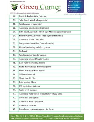 19. Invisible Broken Wire Detector.
20. Solar based Mobile charger(mini)
21. Wind energy system(mini)
22. Automatic Irrigation system(mini)
23. LDR based Automatic Street light Monitoring system(mini)
24. Solar Powered Automatic street light system(mini)
25. Automatic Water Tank(mini)
26. Temperature based Fan Controller(mini)
27. Health Monitoring and alert system
28. Tesla coil
29. Wireless power transfer system
30. Automatic Smoke Detector Alarm
31. Rain water Harvesting System
32. Secret Knock based door lock system
33. Smart watch for Blind people
34. Cellphone detector
35. Music based LEDs
36. Rain sensing Alarm
37. CO gas leakage detector
38. Water level indicator
39. Automatic water motor control for overhead tanks
40. Touch less calling bell
41. Automatic water tap control
42. Automatic sanitizer
43. Laser based protection system for farms
 