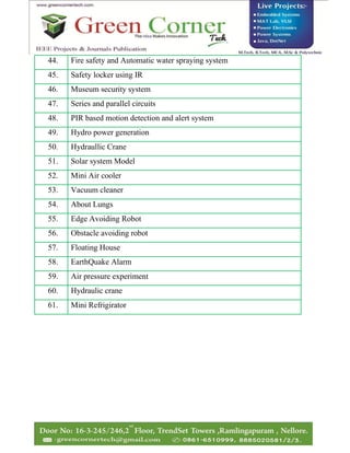 44. Fire safety and Automatic water spraying system
45. Safety locker using IR
46. Museum security system
47. Series and parallel circuits
48. PIR based motion detection and alert system
49. Hydro power generation
50. Hydraullic Crane
51. Solar system Model
52. Mini Air cooler
53. Vacuum cleaner
54. About Lungs
55. Edge Avoiding Robot
56. Obstacle avoiding robot
57. Floating House
58. EarthQuake Alarm
59. Air pressure experiment
60. Hydraulic crane
61. Mini Refrigirator
 