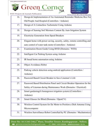 16. Design & Implementation of An Automated Reminder Medicine Box For
Old People And Hospital (Controllers / Arduino)
17. Design of A Contactless Tachometer Using Arduino
18. Design of Sensing Soil Moisture Content By Auto Irrigation System
19. Electricity Generation from Speed Breakers
20. Elegant home with power saving, security, safety, remote controlling and
auto control of water tank motor (Controllers / Arduino)
21. Examination Room Guide Using RFID (Domains / WSN)
22. Intelligent Car Parking System using Arduino
23. IR based home automation using Arduino
24. Object Avoidance Robot
25. Parking vehicle detection using android application (Controllers /
Arduino)
26. Password Based Circuit Breaker to Save Linemen’s Life
27. Password Based Distribution Panel and Circuit Breaker Operation for the
Safety of Lineman during Maintenance Work (Domains / Electrical)
28. Smart gardening(A homegrown irrigation system) (Controllers /
Arduino)
29. Smart Glasses for Blind (Domains / OpenCV)
30. Wireless Control System for Dc Motor to Position a Dish Antenna Using
Microcomputer
31. Wireless Surveillance Robot Controlled by PC (Domains / Mechatronics)
 