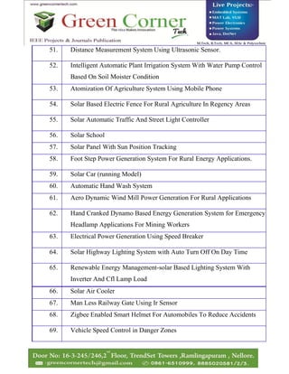 51. Distance Measurement System Using Ultrasonic Sensor.
52. Intelligent Automatic Plant Irrigation System With Water Pump Control
Based On Soil Moister Condition
53. Atomization Of Agriculture System Using Mobile Phone
54. Solar Based Electric Fence For Rural Agriculture In Regency Areas
55. Solar Automatic Traffic And Street Light Controller
56. Solar School
57. Solar Panel With Sun Position Tracking
58. Foot Step Power Generation System For Rural Energy Applications.
59. Solar Car (running Model)
60. Automatic Hand Wash System
61. Aero Dynamic Wind Mill Power Generation For Rural Applications
62. Hand Cranked Dynamo Based Energy Generation System for Emergency
Headlamp Applications For Mining Workers
63. Electrical Power Generation Using Speed Breaker
64. Solar Highway Lighting System with Auto Turn Off On Day Time
65. Renewable Energy Management-solar Based Lighting System With
Inverter And Cfl Lamp Load
66. Solar Air Cooler
67. Man Less Railway Gate Using Ir Sensor
68. Zigbee Enabled Smart Helmet For Automobiles To Reduce Accidents
69. Vehicle Speed Control in Danger Zones
 