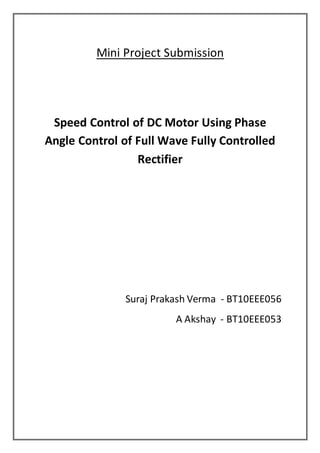 Mini Project Submission
Speed Control of DC Motor Using Phase
Angle Control of Full Wave Fully Controlled
Rectifier
Suraj Prakash Verma - BT10EEE056
A Akshay - BT10EEE053
 