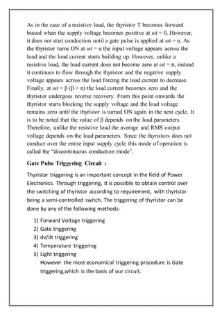 As in the case of a resistive load, the thyristor T becomes forward
biased when the supply voltage becomes positive at ωt = 0. However,
it does not start conduction until a gate pulse is applied at ωt = α. As
the thyristor turns ON at ωt = α the input voltage appears across the
load and the load current starts building up. However, unlike a
resistive load, the load current does not become zero at ωt = π, instead
it continues to flow through the thyristor and the negative supply
voltage appears across the load forcing the load current to decrease.
Finally, at ωt = β (β > π) the load current becomes zero and the
thyristor undergoes reverse recovery. From this point onwards the
thyristor starts blocking the supply voltage and the load voltage
remains zero until the thyristor is turned ON again in the next cycle. It
is to be noted that the value of β depends on the load parameters.
Therefore, unlike the resistive load the average and RMS output
voltage depends on the load parameters. Since the thyristors does not
conduct over the entire input supply cycle this mode of operation is
called the “discontinuous conduction mode”.
Gate Pulse Triggering Circuit :
Thyristor triggering is an important concept in the field of Power
Electronics. Through triggering, it is possible to obtain control over
the switching of thyristor according to requirement, with thyristor
being a semi-controlled switch. The triggering of thyristor can be
done by any of the following methods:
1) Forward Voltage triggering
2) Gate triggering
3) dv/dt triggering
4) Temperature triggering
5) Light triggering
However the most economical triggering procedure is Gate
triggering,which is the basis of our circuit.
 