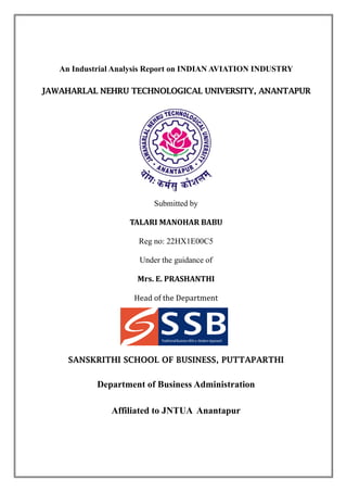 An Industrial Analysis Report on INDIAN AVIATION INDUSTRY
JAWAHARLAL NEHRU TECHNOLOGICAL UNIVERSITY, ANANTAPUR
Submitted by
TALARI MANOHAR BABU
Reg no: 22HX1E00C5
Under the guidance of
Mrs. E. PRASHANTHI
Head of the Department
SANSKRITHI SCHOOL OF BUSINESS, PUTTAPARTHI
Department of Business Administration
Affiliated to JNTUA Anantapur
 
