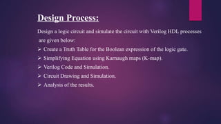 Design Process:
Design a logic circuit and simulate the circuit with Verilog HDL processes
are given below:
 Create a Truth Table for the Boolean expression of the logic gate.
 Simplifying Equation using Karnaugh maps (K-map).
 Verilog Code and Simulation.
 Circuit Drawing and Simulation.
 Analysis of the results.
 
