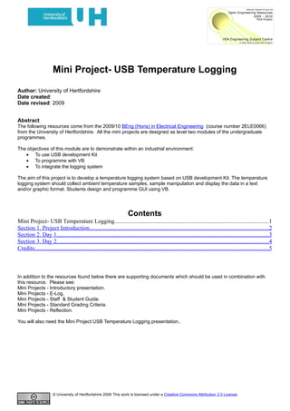 Mini Project- USB Temperature Logging

Author: University of Hertfordshire
Date created:
Date revised: 2009


Abstract
The following resources come from the 2009/10 BEng (Hons) in Electrical Engineering (course number 2ELE0066)
from the University of Hertfordshire. All the mini projects are designed as level two modules of the undergraduate
programmes.

The objectives of this module are to demonstrate within an industrial environment:
   • To use USB development Kit
   • To programme with VB
   • To integrate the logging system

The aim of this project is to develop a temperature logging system based on USB development Kit. The temperature
logging system should collect ambient temperature samples, sample manipulation and display the data in a text
and/or graphic format. Students design and programme GUI using VB.




                                                                        Contents
Mini Project- USB Temperature Logging.........................................................................................................1
Section 1. Project Introduction..........................................................................................................................2
Section 2. Day 1.................................................................................................................................................3
Section 3. Day 2.................................................................................................................................................4
Credits................................................................................................................................................................5



In addition to the resources found below there are supporting documents which should be used in combination with
this resource. Please see:
Mini Projects - Introductory presentation.
Mini Projects - E-Log.
Mini Projects - Staff & Student Guide.
Mini Projects - Standard Grading Criteria.
Mini Projects - Reflection.

You will also need the Mini Project USB Temperature Logging presentation..




                       © University of Hertfordshire 2009 This work is licensed under a Creative Commons Attribution 2.0 License.
 