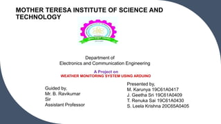 A Project on
WEATHER MONITORING SYSTEM USING ARDUINO
MOTHER TERESA INSTITUTE OF SCIENCE AND
TECHNOLOGY
Presented by,
M. Karunya 19C61A0417
J. Geetha Sri 19C61A0409
T. Renuka Sai 19C61A0430
S. Leela Krishna 20C65A0405
Guided by,
Mr. B. Ravikumar
Sir
Assistant Professor
Department of
Electronics and Communication Engineering
 