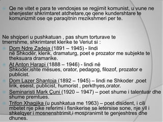    Qe ne vitet e para te vendosjes se regjimit komunist, u vune ne
    shenjester shkrimtaret atdhetare,qe qene kundershtare te
    komunizmit ose qe paraqitnin rrezikshmeri per te.


Ne shqiperi u pushkatuan , pas shum torturave te
tmerrshme, shkrimtaret klerike te Veriut si :
 Dom Ndre Zadeja (1891 – 1945) - lindi
  në Shkodër, klerik, dramaturg, poet e prozator me subjekte te
  theksuara dramarike.
 At Anton Harapi (1888 – 1946) - lindi në
  Shkodër,ishte mësues, orator, pedagog, filozof, prozator e
  publicist.
 Dom Lazer Shantoja (1892 – 1945) – lindi ne Shkoder ,poet
  lirik, eseist, publicist, humorist , perkthyes,orator.
 Seminaristi Mark Çuni (1920 – 1947) – poet shume i talentuar dhe
  shume premtues.
 Trifon Xhagjika (u pushkatua me 1963) – poet disident, i cili
  mbetet nje pike referimi i fisnikerise se letersise sone, nje yll i
  shkelqyer i mosnenshtrimit,i mospranimit te genjeshtres dhe
  dhunes.
 