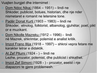 Vuajten burgjet dhe internimet :
 Dom Ndoc Nikaj (1864 – 1951) – lindi ne
  Shkoder, publicist, botues, historian, dhe nje nder
  nismetaret e romanit ne letersine tone.
 Padër Donat Kurti (1903 – 1983) – lindi ne
  Shkoder, etnolog, folklorist, albanolog, gjuhëtar, poet, pikt
  or e muzikant.
 Dom Nikolle Mazreku (1912 – 1996) - lindi
  në Mazrek, shkrimtar, polemist e analist kritik.
 Imzot Frano Illija (1918 – 1997) – shkroi vepra fetare me
  karakter letrar e didaktik.
 At Zef Pllumi (1924 - ) – lindi ne
  Lezhe, prozator, polemist, dhe publicist i shkathet.
 Imzot Zef Simoni (1928 - ) - prozator, eseist i nje
  diapazoni te gjere problemesh.
 
