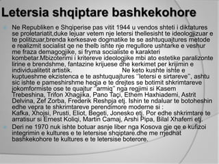 Letersia shqiptare bashkekohore
 Ne Republiken e Shqiperise pas vitit 1944 u vendos shteti i diktatures
  se proletariatit,duke lejuar vetem nje letersi thellesisht te ideologjizuar e
  te politizuar,brenda kerkesave dogmatike te se ashtuquajtures metode
  e realizmit socialist qe ne thelb ishte nje rregullore ushtarke e veshur
  me fraza demagogjike, si fryma socialiste e karakteri
  kombetar.Mbizoterimi i kritereve ideologjike mbi ato estetike paralizonte
  lirine e brendshme, fantazine krijuese dhe kerkimet per krijimin e
  individualitetit artistik.                Ne keto kushte ishte e
  kuptueshme ekzistenca e te ashtuquajtures „‟letersi e sirtareve‟‟, ashtu
  sic ishte e pameshirshme heqja e te drejtes se botimit shkrimtareve
  jokomformiste ose te quajtur „‟armiq‟‟ nga regjimi si Kasem
  Trebeshina, Trifon Xhagjika, Pano Taçi, Ethem Haxhiademi, Astrit
  Delvina, Zef Zorba, Frederik Reshpja etj. Ishin te ndaluar te botoheshin
  edhe vepra te shkrimtareve perendimore moderne si :
  Kafka, Xhojsi, Prusti, Eliot, Begeti, Jonesko etj. Por edhe shkrimtare te
  arratisur si Ernest Koliqi, Martin Camaj, Arshi Pipa, Bilal Xhaferri etj.
 Deri ne 1970 nuk ishte botuar asnje liber nga Kosova gje qe e kufizoi
  integrimin e kultures e te letersise shqiptare.dhe me rrjedhat
  bashkekohore te kultures e te letersise boterore.
 