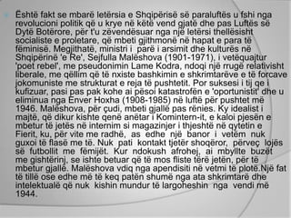    Është fakt se mbarë letërsia e Shqipërisë së paraluftës u fshi nga
    revolucioni politik që u krye në këtë vend gjatë dhe pas Luftës së
    Dytë Botërore, për t'u zëvendësuar nga një letërsi thellësisht
    socialiste e proletare, që mbeti gjithmonë në hapat e para të
    fëminisë. Megjithatë, ministri i parë i arsimit dhe kulturës në
    Shqipërinë 'e Re', Sejfulla Malëshova (1901-1971), i vetëquajtur
    'poet rebel', me pseudonimin Lame Kodra, ndoqi një rrugë relativisht
    liberale, me qëllim që të nxiste bashkimin e shkrimtarëve e të forcave
    jokomuniste me strukturat e reja të pushtetit. Por suksesi i tij qe i
    kufizuar, pasi pas pak kohe ai pësoi katastrofën e 'oportunistit' dhe u
    eliminua nga Enver Hoxha (1908-1985) në luftë për pushtet më
    1946. Malëshova, për çudi, mbeti gjallë pas rënies. Ky idealist i
    majtë, që dikur kishte qenë anëtar i Komintern-it, e kaloi pjesën e
    mbetur të jetës në internim si magazinjer i thjeshtë në qytetin e
    Fierit, ku, për vite me radhë, as edhe një banor i vetëm nuk
    guxoi të flasë me të. Nuk pati kontakt tjetër shoqëror, përveç lojës
    së futbollit me fëmijët. Kur ndokush afrohej, ai mbyllte buzët
    me gishtërinj, se ishte betuar që të mos fliste tërë jetën, për të
    mbetur gjallë. Malëshova vdiq nga apendisiti në vetmi të plotë.Një fat
    të tillë ose edhe më të keq patën shumë nga ata shkrimtarë dhe
    intelektualë që nuk kishin mundur të largoheshin nga vendi më
    1944.
 