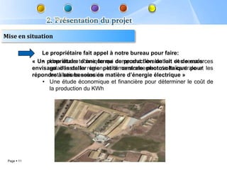 Mise en situation

                Le propriétaire fait appel à notre bureau pour faire:
                • Une étude d’une ferme comprend l’évaluation et de mais
             « Un propriétaire technique qui de production de lait des ressources
             envisage d’installer région, le dimensionnement de la centrale et les
                   solaires de la une petite centrale photovoltaïque pour
             répondre à ses besoins en matière d’énergie électrique »
                   installations associés
                • Une étude économique et financière pour déterminer le coût de
                   la production du KWh




 Page  11
 