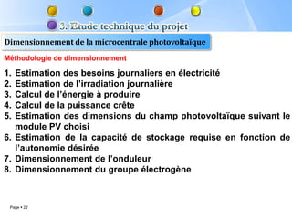Dimensionnement de la microcentrale photovoltaïque
Méthodologie de dimensionnement

1. Estimation des besoins journaliers en électricité
2. Estimation de l’irradiation journalière
3. Calcul de l’énergie à produire
4. Calcul de la puissance crête
5. Estimation des dimensions du champ photovoltaïque suivant le
   module PV choisi
6. Estimation de la capacité de stockage requise en fonction de
   l’autonomie désirée
7. Dimensionnement de l’onduleur
8. Dimensionnement du groupe électrogène



 Page  22
 