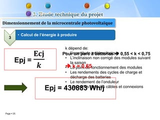 Dimensionnement de la microcentrale photovoltaïque

             • Calcul de l’énergie à produire
    3

                                      k dépend de:
                                      • l’incertitude météorologique
                                     Pour un parc à batteries  0,55 < k < 0,75
                                      • L’inclinaison non corrigé des modules suivant
                                         la saison
                                       k = 0,65
                                      • Le point de fonctionnement des modules
                                      • Les rendements des cycles de charge et
                                         décharge des batteries
                                      • Le rendement de l’onduleur
                                      • Les pertes dans les câbles et connexions
                           Epj = 430883 Wh/j


 Page  25
 