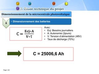 Dimensionnement de la microcentrale photovoltaïque

             • Dimensionnement des batteries
    6
                                       Avec:
                                       • Ecj: Besoins journaliers
                                       • A: Autonomie (3jours)
                                       • V: Tension d’alimentation (48V)
                                       • Taux de décharge (70%)




                              C = 25006,6 Ah


 Page  28
 