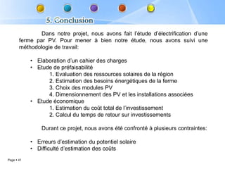 Dans notre projet, nous avons fait l’étude d’électrification d’une
       ferme par PV. Pour mener à bien notre étude, nous avons suivi une
       méthodologie de travail:

            • Elaboration d’un cahier des charges
            • Etude de préfaisabilité
                  1. Evaluation des ressources solaires de la région
                  2. Estimation des besoins énergétiques de la ferme
                  3. Choix des modules PV
                  4. Dimensionnement des PV et les installations associées
            • Etude économique
                  1. Estimation du coût total de l’investissement
                  2. Calcul du temps de retour sur investissements

                Durant ce projet, nous avons été confronté à plusieurs contraintes:

            • Erreurs d’estimation du potentiel solaire
            • Difficulté d’estimation des coûts
Page  41
 