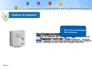 • Système de régulation
   3




                                                         •   Simple
                                                                 Eviter les décharges
                                                         •   Moins coûteux
                                                                 profondes
                                 Fonction principale du régulateur de charge:
                                  Il y a 2 types de régulateur:
                                 Couper le courant durée de vieprovenant du champ
                                        Prolonger la de charge de la batterie
                                 photovoltaïque de charge accumulateurs lorsque
                                      Régulateur charge/décharge
                                       Régulateur vers les
                                         Garantir un fonctionnement optimal du système
                                 ceux-ci atteignent leur état de charge maximal




Page  9
 