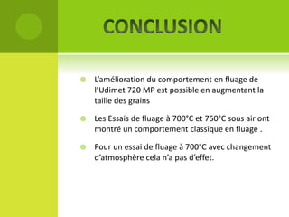 

L’amélioration du comportement en fluage de
l’Udimet 720 MP est possible en augmentant la
taille des grains



Les Essais de fluage à 700°C et 750°C sous air ont
montré un comportement classique en fluage .



Pour un essai de fluage à 700°C avec changement
d’atmosphère cela n’a pas d’effet.

 