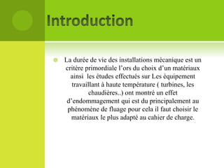 

La durée de vie des installations mécanique est un
critère primordiale l’ors du choix d’un matériaux
ainsi les études effectués sur Les équipement
travaillant à haute température ( turbines, les
chaudières..) ont montré un effet
d’endommagement qui est du principalement au
phénomène de fluage pour cela il faut choisir le
matériaux le plus adapté au cahier de charge.

 