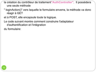 10
la création du contrôleur de traitement"AuthController", Il possèdera
une seule méthode
" loginAction()" vers laquelle le formulaire enverra, la méthode va donc
réagir à GET
et à POST, elle encapsule toute la logique.
Le code suivant montre comment construire l'adaptateur
d'authentification et l'intégration
du formulaire:
 