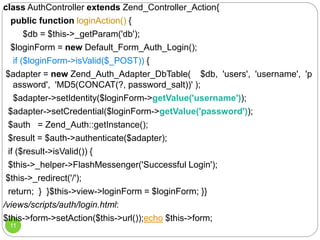11
class AuthController extends Zend_Controller_Action{
public function loginAction() {
$db = $this->_getParam('db');
$loginForm = new Default_Form_Auth_Login();
if ($loginForm->isValid($_POST)) {
$adapter = new Zend_Auth_Adapter_DbTable( $db, 'users', 'username', 'p
assword', 'MD5(CONCAT(?, password_salt))' );
$adapter->setIdentity($loginForm->getValue('username'));
$adapter->setCredential($loginForm->getValue('password'));
$auth = Zend_Auth::getInstance();
$result = $auth->authenticate($adapter);
if ($result->isValid()) {
$this->_helper->FlashMessenger('Successful Login');
$this->_redirect('/');
return; } }$this->view->loginForm = $loginForm; }}
/views/scripts/auth/login.html:
$this->form->setAction($this->url());echo $this->form;
 