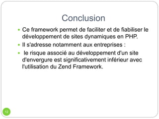 Conclusion
12
 Ce framework permet de faciliter et de fiabiliser le
développement de sites dynamiques en PHP.
 Il s'adresse notamment aux entreprises :
 le risque associé au développement d'un site
d'envergure est significativement inférieur avec
l'utilisation du Zend Framework.
 