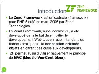 Introduction
3
 Le Zend Framework est un cadriciel (framework)
pour PHP 5 créé en mars 2006 par Zend
Technologies.
 Le Zend Framework, aussi nommé ZF, a été
développé dans le but de simplifier le
développement Web tout en recommandant les
bonnes pratiques et la conception orientée
objets en offrant des outils aux développeurs.
 ZF permet aussi d'utiliser nativement le principe
de MVC (Modèle-Vue-Contrôleur).
 