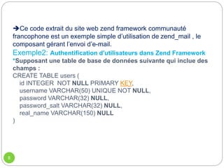 Ce code extrait du site web zend framework communauté
francophone est un exemple simple d’utilisation de zend_mail , le
composant gérant l’envoi d’e-mail.
Exemple2: Authentification d'utilisateurs dans Zend Framework
*Supposant une table de base de données suivante qui inclue des
champs :
CREATE TABLE users (
id INTEGER NOT NULL PRIMARY KEY,
username VARCHAR(50) UNIQUE NOT NULL,
password VARCHAR(32) NULL,
password_salt VARCHAR(32) NULL,
real_name VARCHAR(150) NULL
)
8
 