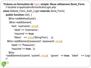 9
*Créons un formulaire de login simple. Nous utiliserons Zend_Form.
// localisé à application/forms/Auth/Login.php
class Default_Form_Auth_Login extends Zend_Form{
public function init() {
$this->setMethod('post');
$this->addElement(
'text', 'username', array(
'label' => 'Username:',
'required' => true,
'filters' => array('StringTrim'), ));
$this->addElement('password', 'password', array(
'label' => 'Password:',
'required' => true, ));
$this-
>addElement('submit', 'submit', array( 'ignore' => true, 'label' => 'Logi
n‘
)); }
}
 
