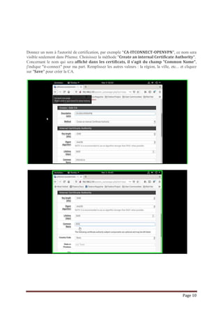 Page 10
Donnez un nom à l'autorité de certification, par exemple "CA-ITCONNECT-OPENVPN", ce nom sera
visible seulement dans Pfsense. Choisissez la méthode "Create an internal Certificate Authority".
Concernant le nom qui sera affiché dans les certificats, il s'agit du champ "Common Name",
j'indique "it-connect" pour ma part. Remplissez les autres valeurs : la région, la ville, etc... et cliquez
sur "Save" pour créer la CA.
 
