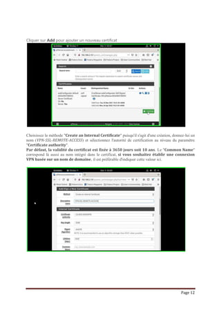 Page 12
Cliquer sur Add pour ajouter un nouveau certificat
Choisissez la méthode "Create an Internal Certificate" puisqu'il s'agit d'une création, donnez-lui un
nom (VPN-SSL-REMOTE-ACCESS) et sélectionnez l'autorité de certification au niveau du paramètre
"Certificate authority".
Par défaut, la validité du certificat est fixée à 3650 jours soit 10 ans. Le "Common Name"
correspond là aussi au nom intégré dans le certificat, si vous souhaitez établir une connexion
VPN basée sur un nom de domaine, il est préférable d'indiquer cette valeur ici.
 