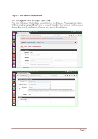 Page 14
Step 3 : Créer les utilisateurs locaux
Aller dans System>User Manager>Users>Edit
Pour créer l'utilisateur, il faut indiquer un identifiant, un mot de passe... Ainsi que cocher l'option
"Click to create a user certificate" : cela va ajouter le formulaire de création du certificat juste en
dessous. Pour créer le certificat, on se base sur notre autorité de certification.
 