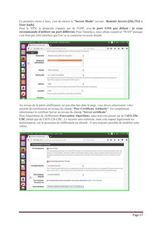 Page 17
La première chose à faire, c'est de choisir le "Server Mode" suivant : Remote Access (SSL/TLS +
User Auth).
Pour le VPN, le protocole s'appuie sur de l'UDP, avec le port 1194 par défaut : je vous
recommande d'utiliser un port différent. Pour l'interface, nous allons conserver "WAN" puisque
c'est bien par cette interface que l'on va se connecter en accès distant.
Au niveau de la partie chiffrement, un peu plus bas dans la page, vous devez sélectionner votre
autorité de certification au niveau du champ "Peer Certificate Authority". En complément,
sélectionnez le certificat Server au niveau du champ "Server certificate".
Pour l'algorithme de chiffrement (Encryption Algorithm), nous pouvons passer sur de l'AES-256-
CBC plutôt que de l'AES-128-CBC. La sécurité sera renforcée, mais cela impact légèrement les
performances, car le processus de chiffrement est alourdi : il sera toujours possible de modifier cette
valeur.
 