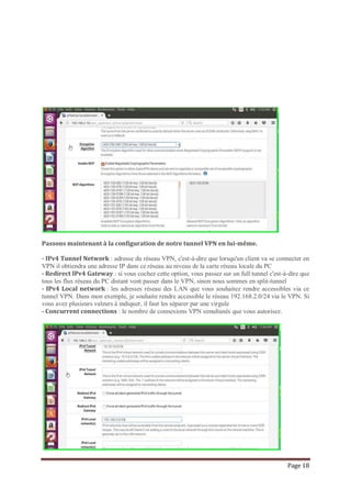 Page 18
Passons maintenant à la configuration de notre tunnel VPN en lui-même.
- IPv4 Tunnel Network : adresse du réseau VPN, c'est-à-dire que lorsqu'un client va se connecter en
VPN il obtiendra une adresse IP dans ce réseau au niveau de la carte réseau locale du PC
- Redirect IPv4 Gateway : si vous cochez cette option, vous passez sur un full tunnel c'est-à-dire que
tous les flux réseau du PC distant vont passer dans le VPN, sinon nous sommes en split-tunnel
- IPv4 Local network : les adresses réseau des LAN que vous souhaitez rendre accessibles via ce
tunnel VPN. Dans mon exemple, je souhaite rendre accessible le réseau 192.168.2.0/24 via le VPN. Si
vous avez plusieurs valeurs à indiquer, il faut les séparer par une virgule
- Concurrent connections : le nombre de connexions VPN simultanés que vous autorisez.
 