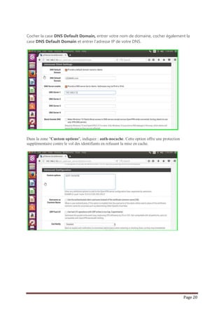 Page 20
Cocher la case DNS Default Domain, entrer votre nom de domaine, cocher également la
case DNS Default Domain et entrer l’adresse IP de votre DNS.
Dans la zone "Custom options", indiquez : auth-nocache. Cette option offre une protection
supplémentaire contre le vol des identifiants en refusant la mise en cache.
 