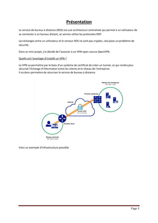 Page 3
Présentation
Le service de bureau à distance (RDS) est une architecture centralisée qui permet à un utilisateur de
se connecter à un bureau distant, se service utilise les protocoles RDP.
Les échanges entre un utilisateur et le serveur RDS ne sont pas cryptés, cela pose un problème de
sécurité.
Dans se mini projet, j’ai décidé de l’associer à un VPN open source OpenVPN.
Quelle est l’avantage d’installé un VPN ?
Le VPN va permettre par le biais d’un système de certificat de créer un tunnel, ce qui rendra plus
sécurisé l’échange d’information entre les clients et le réseau de l’entreprise.
Il va donc permettre de sécuriser le service de bureau à distance.
Voici un exemple d’infrastructure possible.
 