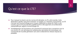 Qu'est ce que la LTE?
 Pour marquer le chemin vers les normes 4G déclarées, la LTE a été inventée. Cette
abréviation signifie "long-term evolution" en anglais, ou "évolution à long terme". La LTE
n'est pas tant une technologie qu'un moyen d'atteindre la vitesse 4G. Mais il a été
convenu que la LTE pourrait être qualifiée de 4G si elle apportait une amélioration
substantielle par rapport à la technologie 3G.
 Immédiatement, les fournisseurs ont commencé à annoncer leurs connexions sous le
nom de 4G LTE, une technique de marketing leur permettant de revendiquer une
connectivité de nouvelle génération sans avoir à atteindre les vitesses requises au
préalable.
5
 