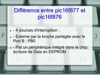 Différence entre pic16f877 et
pic16f876






- 4 sources d'interruption :

- Externe par la broche partagée avec le
Port B : PB0
- Par un périphérique intégré dans le chip:
écriture de Data en EEPROM

 