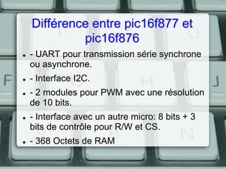 Différence entre pic16f877 et
pic16f876









- UART pour transmission série synchrone
ou asynchrone.

- Interface I2C.
- 2 modules pour PWM avec une résolution
de 10 bits.
- Interface avec un autre micro: 8 bits + 3
bits de contrôle pour R/W et CS.
- 368 Octets de RAM

 