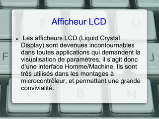 Afficheur LCD


Les afficheurs LCD (Liquid Crystal
Display) sont devenues incontournables
dans toutes applications qui demandent la
visualisation de paramètres, il s’agit donc
d’une interface Homme/Machine. Ils sont
très utilisés dans les montages à
microcontrôleur, et permettent une grande
convivialité.

 