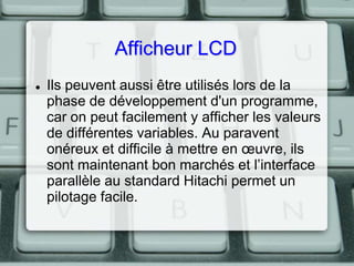 Afficheur LCD


Ils peuvent aussi être utilisés lors de la
phase de développement d'un programme,
car on peut facilement y afficher les valeurs
de différentes variables. Au paravent
onéreux et difficile à mettre en œuvre, ils
sont maintenant bon marchés et l’interface
parallèle au standard Hitachi permet un
pilotage facile.

 