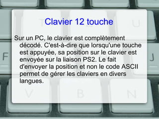 Clavier 12 touche
Sur un PC, le clavier est complètement
décodé. C'est-à-dire que lorsqu'une touche
est appuyée, sa position sur le clavier est
envoyée sur la liaison PS2. Le fait
d'envoyer la position et non le code ASCII
permet de gérer les claviers en divers
langues.

 