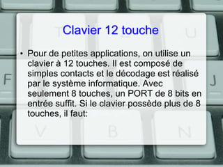Clavier 12 touche
• Pour de petites applications, on utilise un
clavier à 12 touches. Il est composé de
simples contacts et le décodage est réalisé
par le système informatique. Avec
seulement 8 touches, un PORT de 8 bits en
entrée suffit. Si le clavier possède plus de 8
touches, il faut:

 