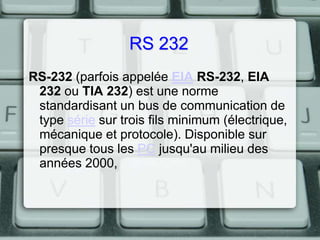RS 232
RS-232 (parfois appelée EIA RS-232, EIA
232 ou TIA 232) est une norme
standardisant un bus de communication de
type série sur trois fils minimum (électrique,
mécanique et protocole). Disponible sur
presque tous les PC jusqu'au milieu des
années 2000,

 
