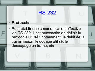 RS 232
• Protocole
• Pour établir une communication effective
via RS-232, il est nécessaire de définir le
protocole utilisé : notamment, le débit de la
transmission, le codage utilisé, le
découpage en trame, etc

 