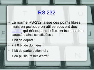 RS 232
• La norme RS-232 laisse ces points libres,
mais en pratique on utilise souvent des
UART qui découpent le flux en trames d'un
caractère ainsi constituées :
• 1 bit de départ ;

• 7 à 8 bit de données ;
• 1 bit de parité optionnel ;
• 1 ou plusieurs bits d'arrêt.

 