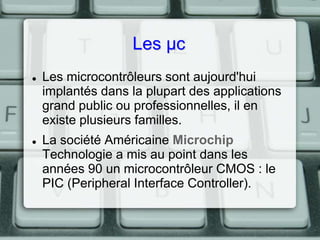 Les µc




Les microcontrôleurs sont aujourd'hui
implantés dans la plupart des applications
grand public ou professionnelles, il en
existe plusieurs familles.
La société Américaine Microchip
Technologie a mis au point dans les
années 90 un microcontrôleur CMOS : le
PIC (Peripheral Interface Controller).

 