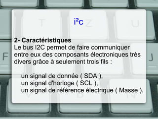 i²c
2- Caractéristiques
Le bus I2C permet de faire communiquer
entre eux des composants électroniques très
divers grâce à seulement trois fils :
un signal de donnée ( SDA ),
un signal d'horloge ( SCL ),
un signal de référence électrique ( Masse ).

 