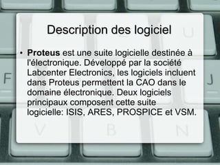 Description des logiciel
• Proteus est une suite logicielle destinée à
l'électronique. Développé par la société
Labcenter Electronics, les logiciels incluent
dans Proteus permettent la CAO dans le
domaine électronique. Deux logiciels
principaux composent cette suite
logicielle: ISIS, ARES, PROSPICE et VSM.

 
